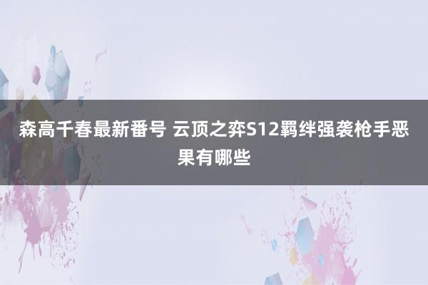 森高千春最新番号 云顶之弈S12羁绊强袭枪手恶果有哪些