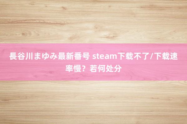 長谷川まゆみ最新番号 steam下载不了/下载速率慢？若何处分