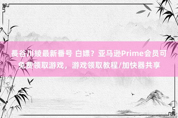 長谷川綾最新番号 白嫖？亚马逊Prime会员可免费领取游戏，游戏领取教程/加快器共享