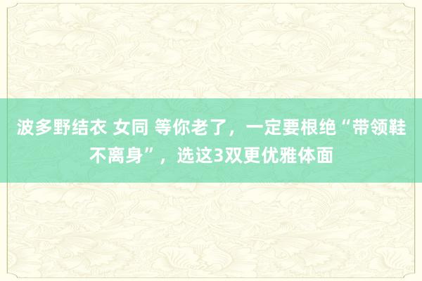 波多野结衣 女同 等你老了，一定要根绝“带领鞋不离身”，选这3双更优雅体面