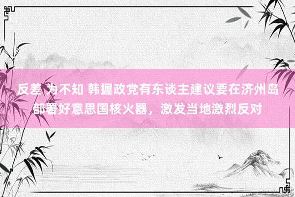 反差 为不知 韩握政党有东谈主建议要在济州岛部署好意思国核火器，激发当地激烈反对