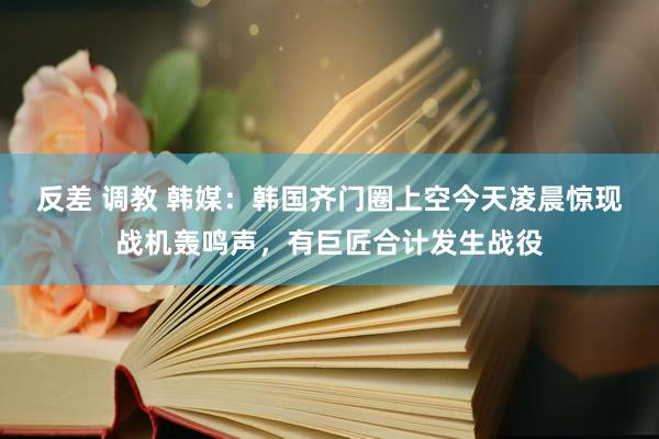 反差 调教 韩媒：韩国齐门圈上空今天凌晨惊现战机轰鸣声，有巨匠合计发生战役