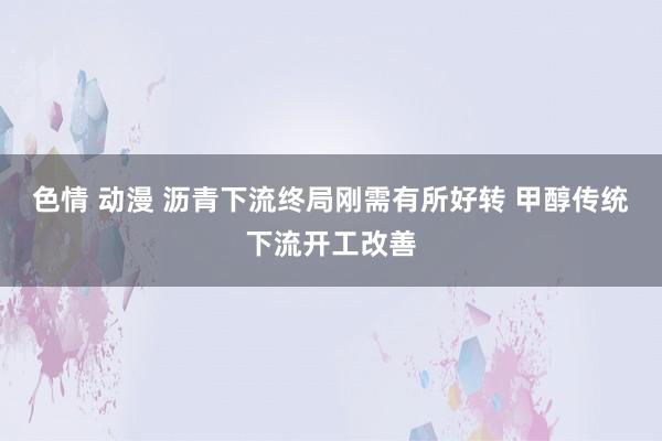 色情 动漫 沥青下流终局刚需有所好转 甲醇传统下流开工改善