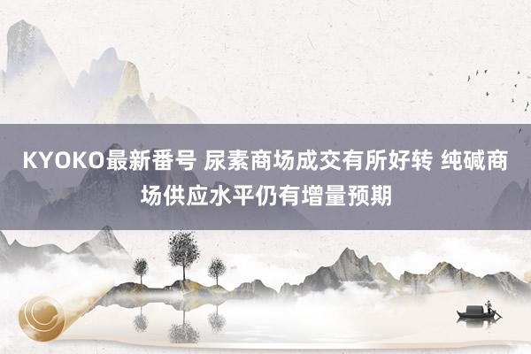 KYOKO最新番号 尿素商场成交有所好转 纯碱商场供应水平仍有增量预期