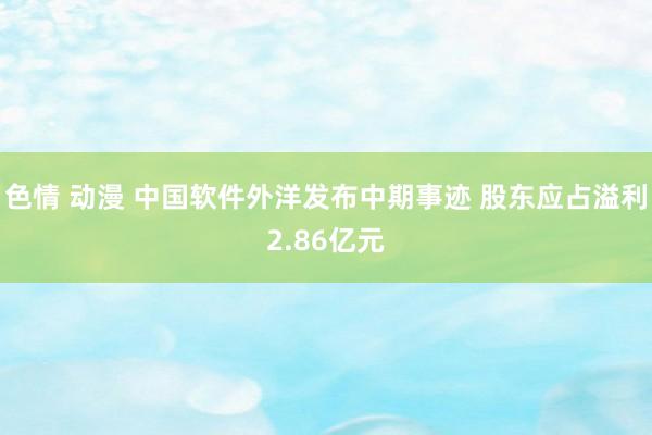 色情 动漫 中国软件外洋发布中期事迹 股东应占溢利2.86亿元