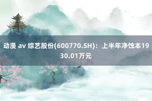 动漫 av 综艺股份(600770.SH)：上半年净蚀本1930.01万元