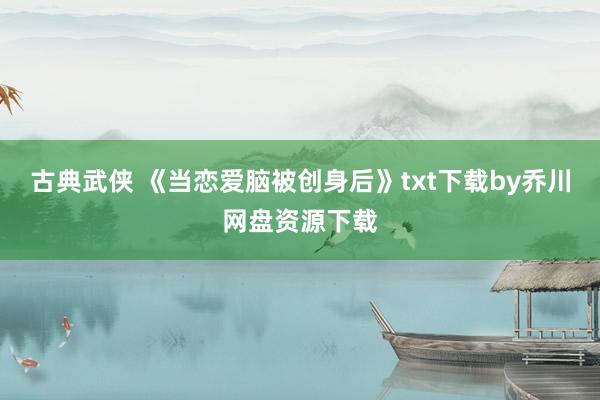 古典武侠 《当恋爱脑被创身后》txt下载by乔川网盘资源下载