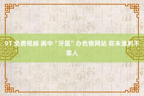 91 免费视频 阆中“牙医”办色情网站 称未渔利不罪人