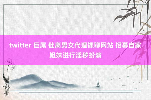 twitter 巨屌 仳离男女代理裸聊网站 招募自家姐妹进行淫秽扮演