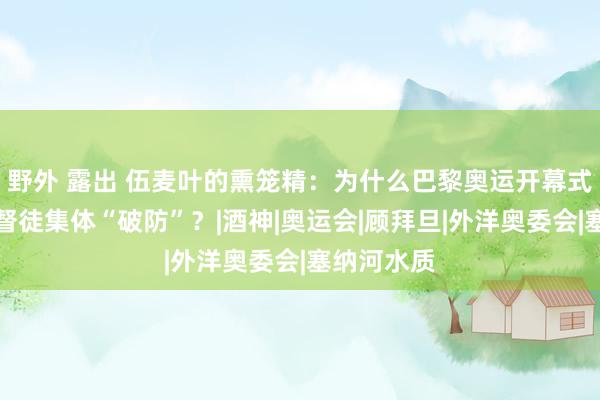 野外 露出 伍麦叶的熏笼精：为什么巴黎奥运开幕式让寰球基督徒集体“破防”？|酒神|奥运会|顾拜旦|外洋奥委会|塞纳河水质