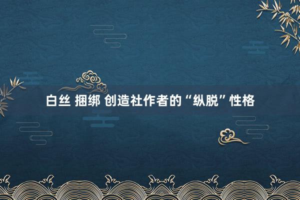 白丝 捆绑 创造社作者的“纵脱”性格