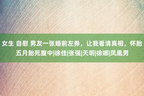 女生 自慰 男友一张婚前左券，让我看清真相，怀胎五月胎死腹中|徐佳|张强|天明|徐娜|凤凰男