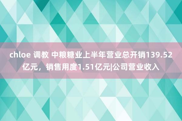 chloe 调教 中粮糖业上半年营业总开销139.52亿元，销售用度1.51亿元|公司营业收入