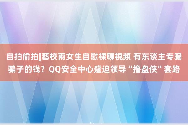 自拍偷拍]藝校兩女生自慰裸聊視頻 有东谈主专骗骗子的钱？QQ安全中心蹙迫领导“撸盘侠”套路