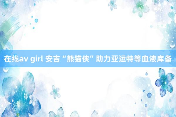 在线av girl 安吉“熊猫侠”助力亚运特等血液库备