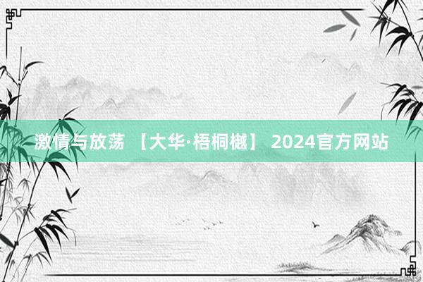 激情与放荡 【大华·梧桐樾】 2024官方网站