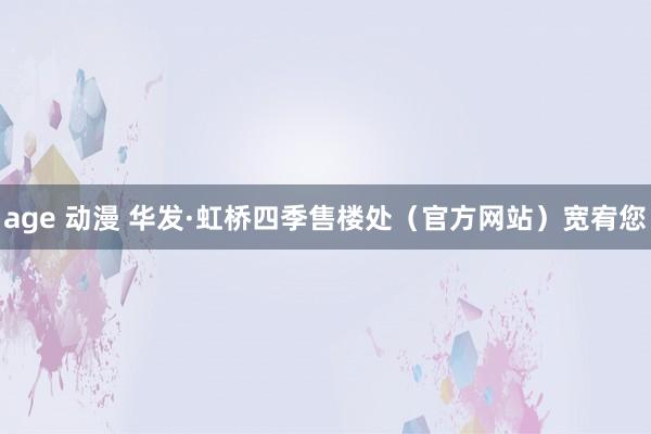 age 动漫 华发·虹桥四季售楼处（官方网站）宽宥您