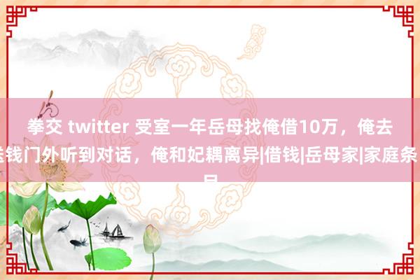 拳交 twitter 受室一年岳母找俺借10万，俺去送钱门外听到对话，俺和妃耦离异|借钱|岳母家|家庭条目