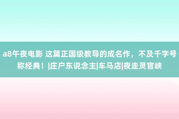 a8午夜电影 这篇正国级教导的成名作，不及千字号称经典！|庄户东说念主|车马店|夜走灵官峡