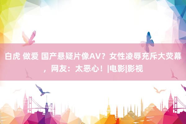 白虎 做爱 国产悬疑片像AV？女性凌辱充斥大荧幕，网友：太恶心！|电影|影视