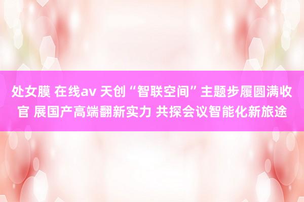 处女膜 在线av 天创“智联空间”主题步履圆满收官 展国产高端翻新实力 共探会议智能化新旅途