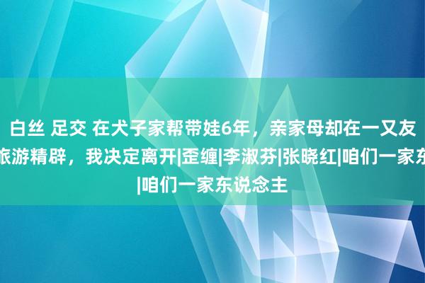 白丝 足交 在犬子家帮带娃6年，亲家母却在一又友圈显示旅游精辟，我决定离开|歪缠|李淑芬|张晓红|咱们一家东说念主