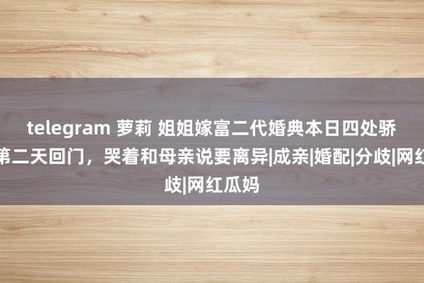 telegram 萝莉 姐姐嫁富二代婚典本日四处骄贵，第二天回门，哭着和母亲说要离异|成亲|婚配|分歧|网红瓜妈