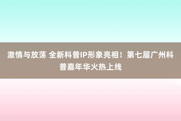 激情与放荡 全新科普IP形象亮相！第七届广州科普嘉年华火热上线