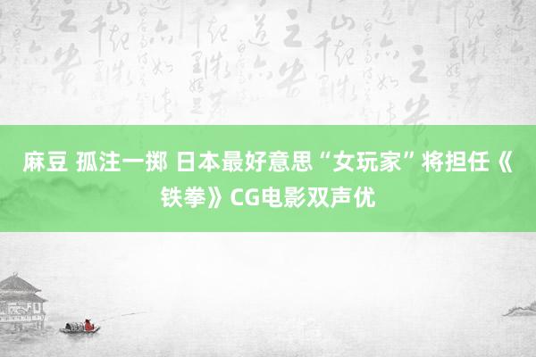 麻豆 孤注一掷 日本最好意思“女玩家”将担任《铁拳》CG电影双声优