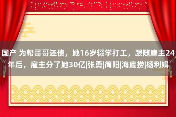 国产 为帮哥哥还债，她16岁辍学打工，跟随雇主24年后，雇主分了她30亿|张勇|简阳|海底捞|杨利娟