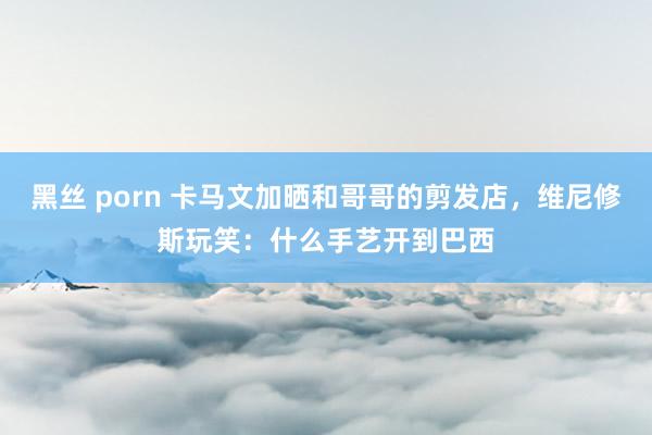 黑丝 porn 卡马文加晒和哥哥的剪发店，维尼修斯玩笑：什么手艺开到巴西