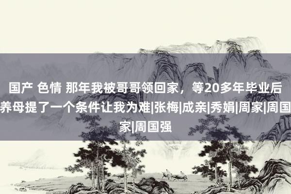 国产 色情 那年我被哥哥领回家，等20多年毕业后，养母提了一个条件让我为难|张梅|成亲|秀娟|周家|周国强