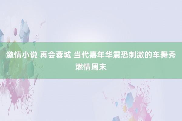 激情小说 再会蓉城 当代嘉年华震恐刺激的车舞秀燃情周末