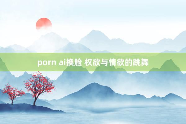 porn ai换脸 权欲与情欲的跳舞