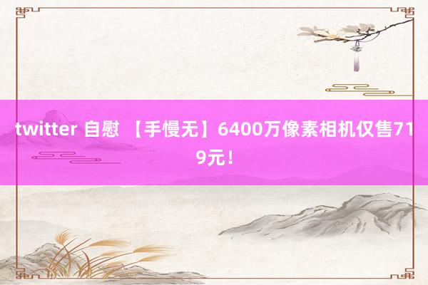 twitter 自慰 【手慢无】6400万像素相机仅售719元！