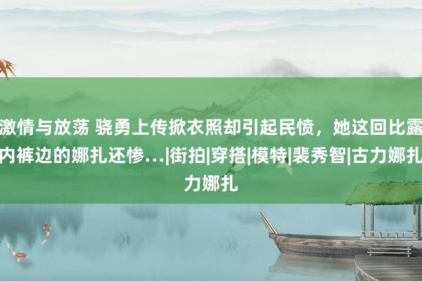 激情与放荡 骁勇上传掀衣照却引起民愤，她这回比露内裤边的娜扎还惨…|街拍|穿搭|模特|裴秀智|古力娜扎